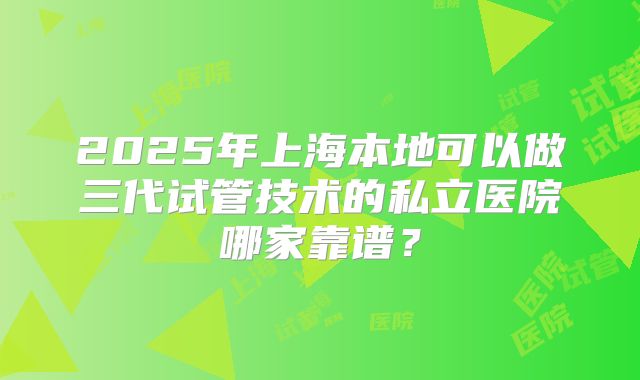 2025年上海本地可以做三代试管技术的私立医院哪家靠谱?