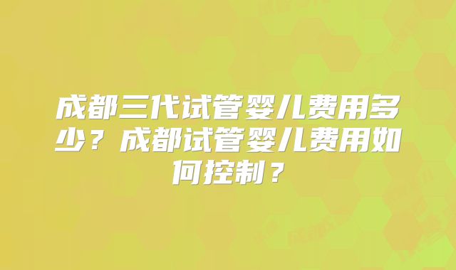 成都三代试管婴儿费用多少?成都试管婴儿费用如何控制?