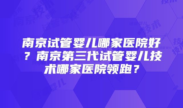 南京试管婴儿哪家医院好?南京第三代试管婴儿技术哪家医院领跑?