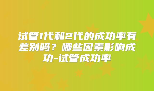 试管1代和2代的成功率有差别吗?哪些因素影响成功-试管成功率