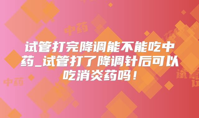 试管打完降调能不能吃中药_试管打了降调针后可以吃消炎药吗!