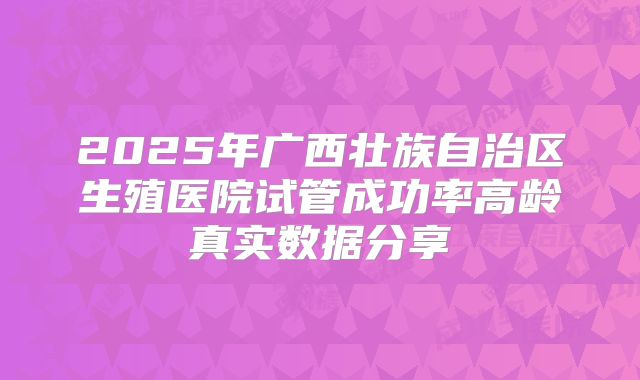 2025年广西壮族自治区生殖医院试管成功率高龄真实数据分享