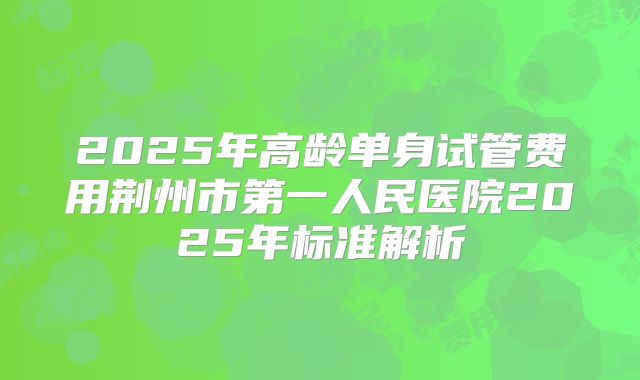 2025年高龄单身试管费用荆州市第一人民医院2025年标准解析