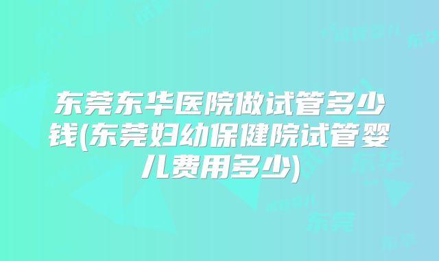 东莞东华医院做试管多少钱(东莞妇幼保健院试管婴儿费用多少)