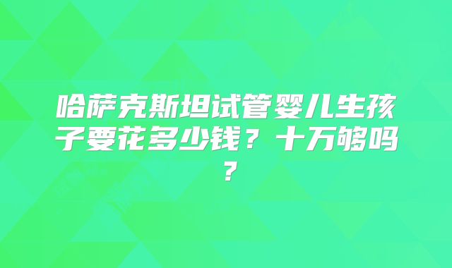哈萨克斯坦试管婴儿生孩子要花多少钱?十万够吗?