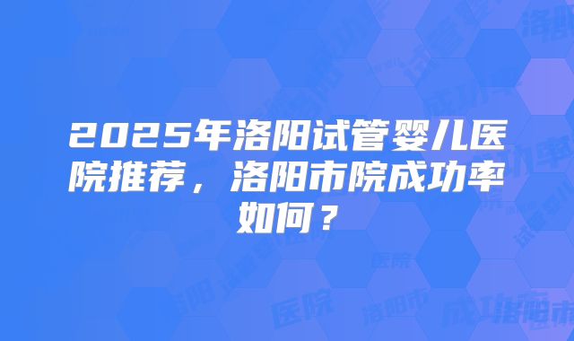 2025年洛阳试管婴儿医院推荐,洛阳市院成功率如何?