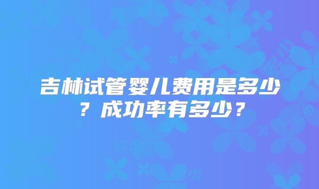 吉林试管婴儿费用是多少?成功率有多少?
