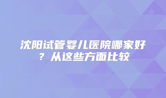 沈阳试管婴儿医院哪家好?从这些方面比较