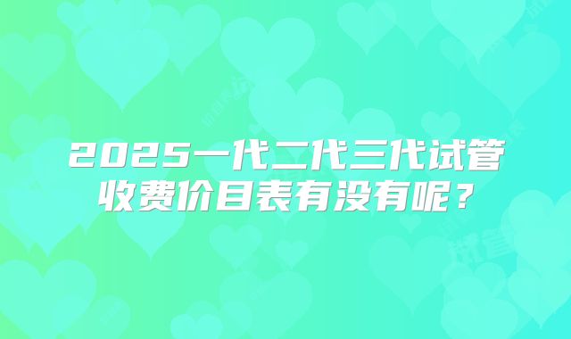 2025一代二代三代试管收费价目表有没有呢？