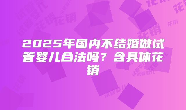 2025年国内不结婚做试管婴儿合法吗?含具体花销