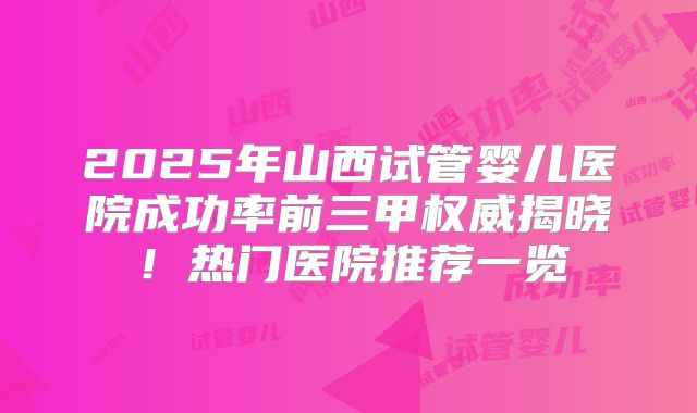 2025年山西试管婴儿医院成功率前三甲权威揭晓！热门医院推荐一览