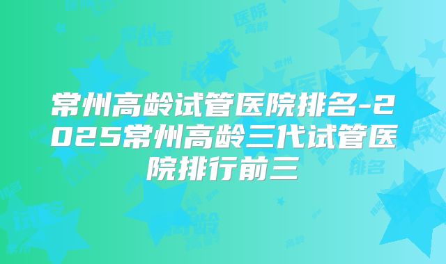 常州高龄试管医院排名-2025常州高龄三代试管医院排行前三
