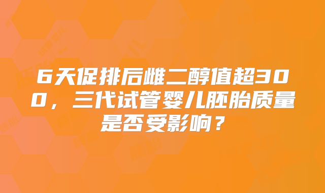 6天促排后雌二醇值超300,三代试管婴儿胚胎质量是否受影响?