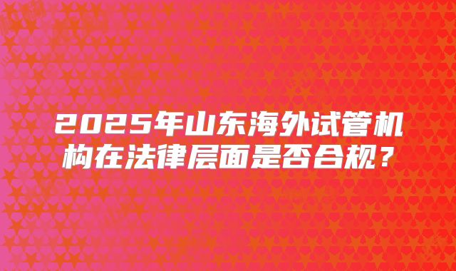 2025年山东海外试管机构在法律层面是否合规?
