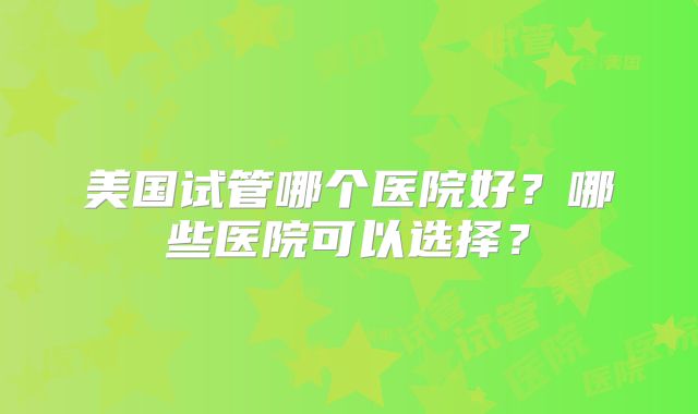 美国试管哪个医院好？哪些医院可以选择？