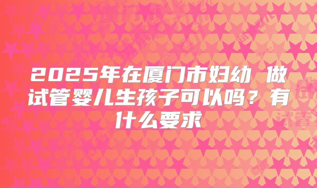 2025年在厦门市妇幼 做试管婴儿生孩子可以吗?有什么要求