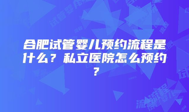 合肥试管婴儿预约流程是什么?私立医院怎么预约?