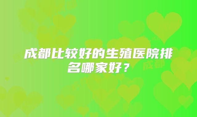 成都比较好的生殖医院排名哪家好？