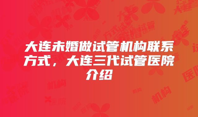 大连未婚做试管机构联系方式,大连三代试管医院介绍