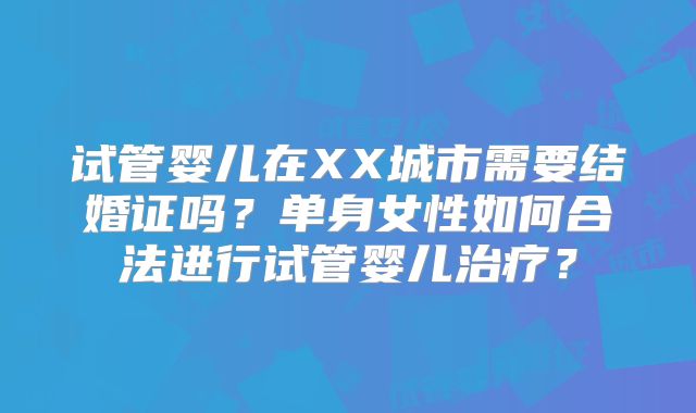 试管婴儿在XX城市需要结婚证吗？单身女性如何合法进行试管婴儿治疗？