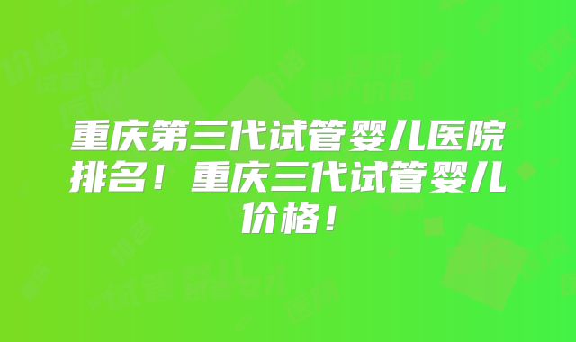 重庆第三代试管婴儿医院排名!重庆三代试管婴儿价格!