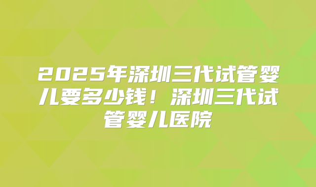 2025年深圳三代试管婴儿要多少钱！深圳三代试管婴儿医院