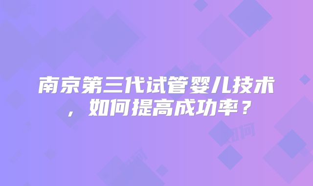 南京第三代试管婴儿技术,如何提高成功率?