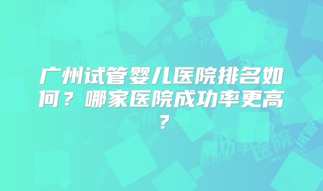 广州试管婴儿医院排名如何?哪家医院成功率更高?
