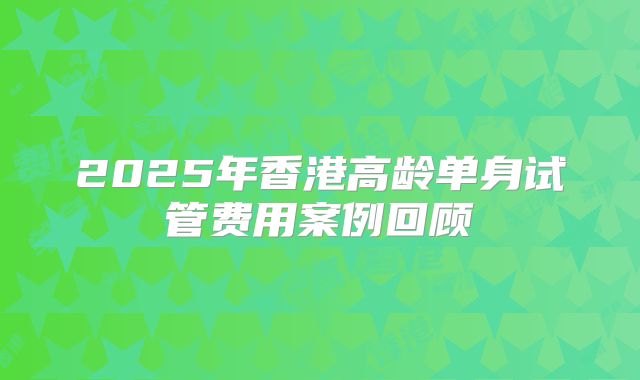 2025年香港高龄单身试管费用案例回顾