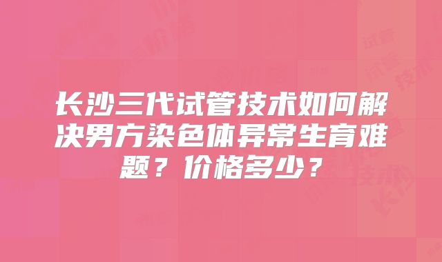长沙三代试管技术如何解决男方染色体异常生育难题？价格多少？