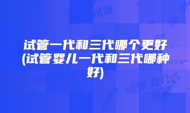试管一代和三代哪个更好(试管婴儿一代和三代哪种好)
