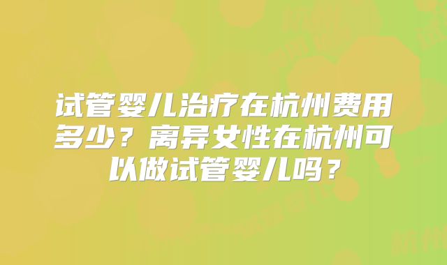 试管婴儿治疗在杭州费用多少？离异女性在杭州可以做试管婴儿吗？