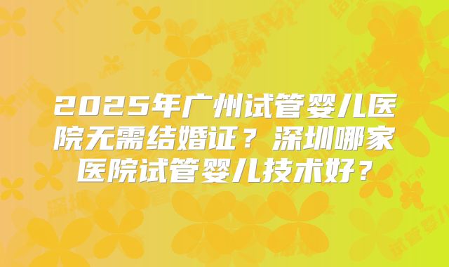 2025年广州试管婴儿医院无需结婚证?深圳哪家医院试管婴儿技术好?