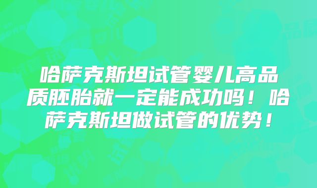 哈萨克斯坦试管婴儿高品质胚胎就一定能成功吗!哈萨克斯坦做试管的优势!