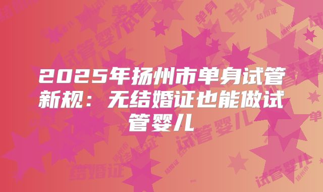2025年扬州市单身试管新规:无结婚证也能做试管婴儿