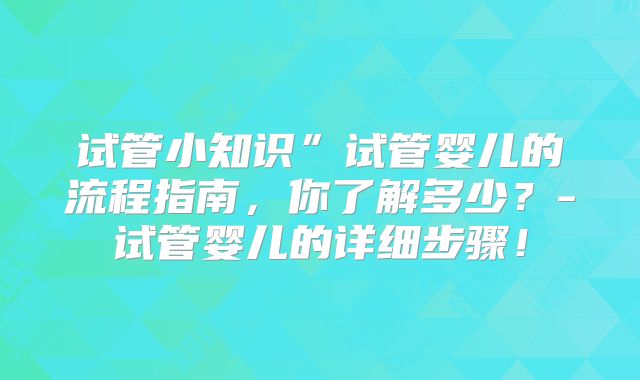试管小知识”试管婴儿的流程指南,你了解多少?-试管婴儿的详细步骤!