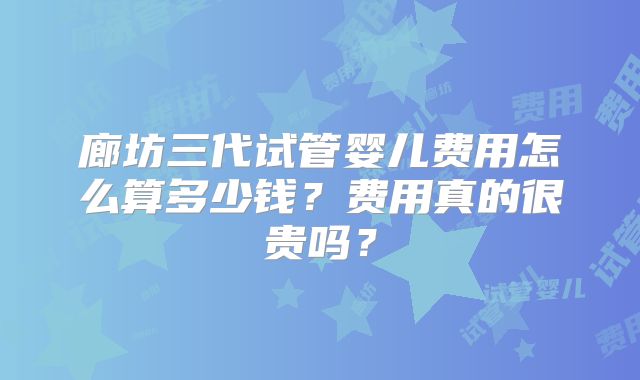 廊坊三代试管婴儿费用怎么算多少钱？费用真的很贵吗？