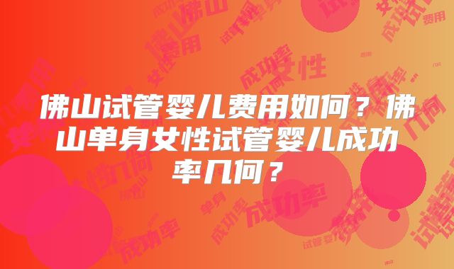 佛山试管婴儿费用如何？佛山单身女性试管婴儿成功率几何？