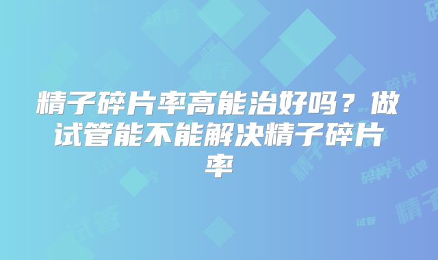 精子碎片率高能治好吗?做试管能不能解决精子碎片率