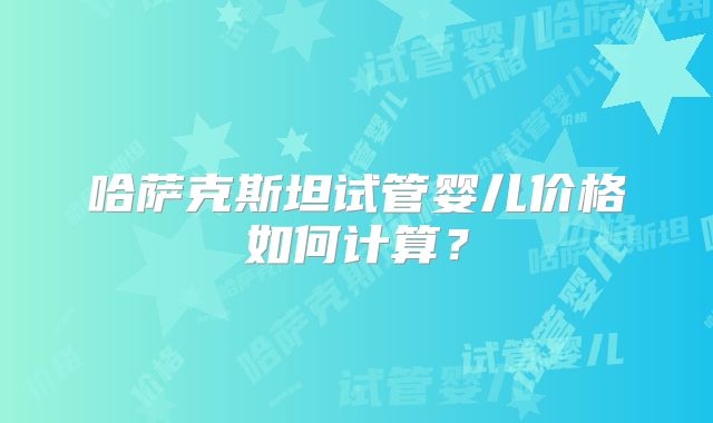 哈萨克斯坦试管婴儿价格如何计算?