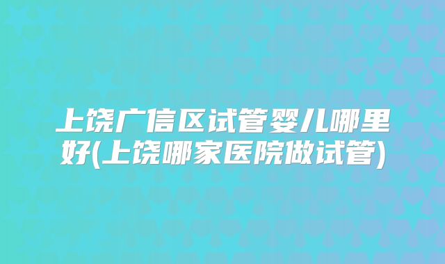 上饶广信区试管婴儿哪里好(上饶哪家医院做试管)