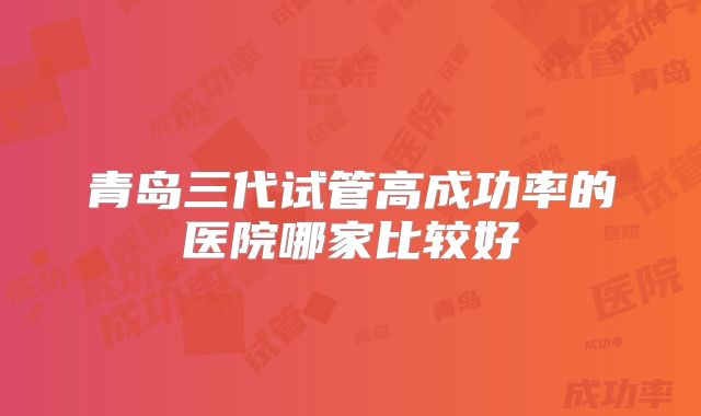 青岛三代试管高成功率的医院哪家比较好