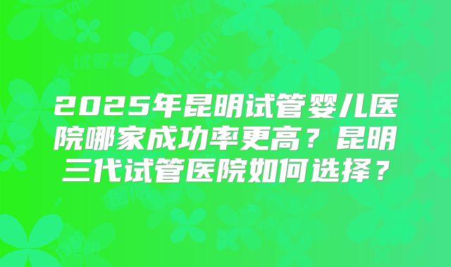 2025年昆明试管婴儿医院哪家成功率更高？昆明三代试管医院如何选择？