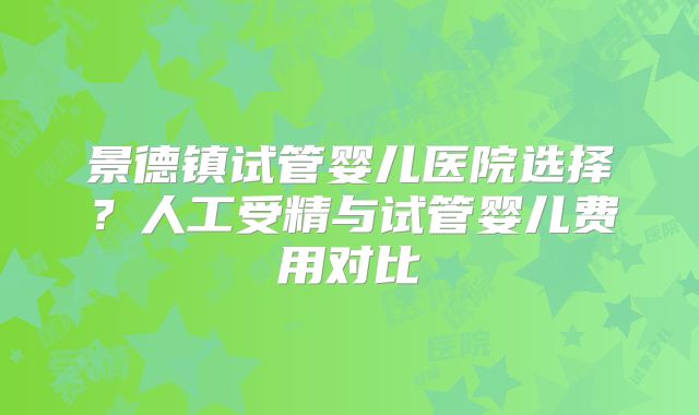景德镇试管婴儿医院选择？人工受精与试管婴儿费用对比