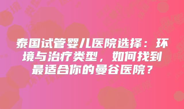 泰国试管婴儿医院选择:环境与治疗类型,如何找到最适合你的曼谷医院?