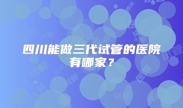 四川能做三代试管的医院有哪家?