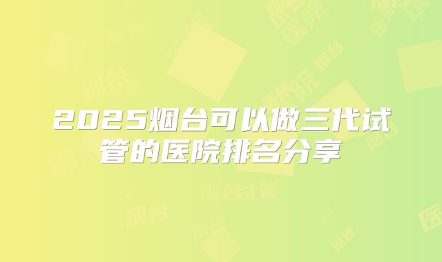 2025烟台可以做三代试管的医院排名分享