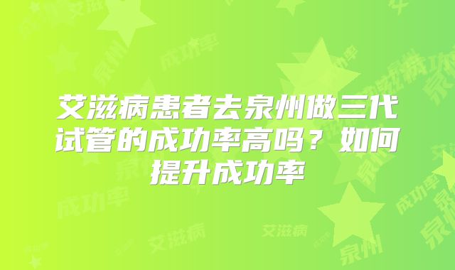 艾滋病患者去泉州做三代试管的成功率高吗？如何提升成功率