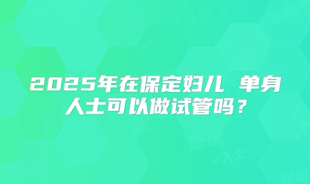 2025年在保定妇儿 单身人士可以做试管吗?