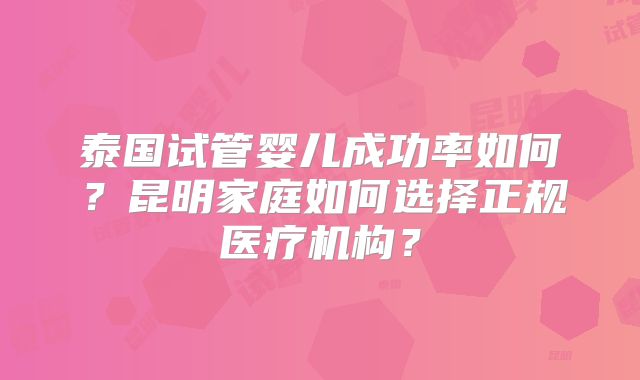 泰国试管婴儿成功率如何?昆明家庭如何选择正规医疗机构?